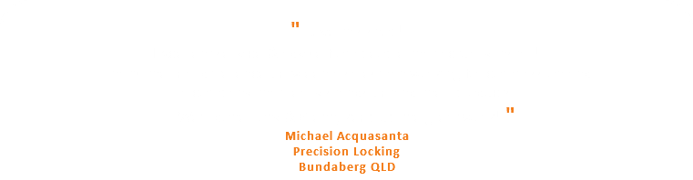  " Love this shop! Excellent service & advise from people that actually install! That's the real difference between a salesman working for commission and a company that really stands behind their products. We'll done Tony & Glenn, keep up the great work! " Michael Acquasanta Precision Locking Bundaberg QLD