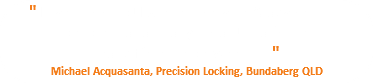 " Love this shop! Excellent service & advise from people that actually install! That's the real difference between..... " Michael Acquasanta, Precision Locking, Bundaberg QLD
